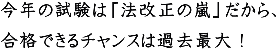 今年の試験は「法改正の嵐」だから、 合格できるチャンスは過去最大!