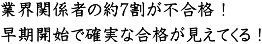 業界関係者の約7割が不合格! 早期開始で確実な合格が見えてくる!