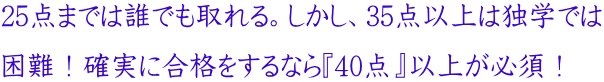 25点までは誰でも取れる。しかし、35点以上は独学では 困難!確実に合格をするなら『40点』以上が必須!
