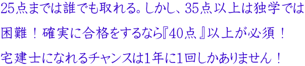 25点までは誰でも取れる。しかし、35点以上は独学では 困難!確実に合格をするなら『40点』以上が必須! 宅建士になれるチャンスは1年に1回しかありません!