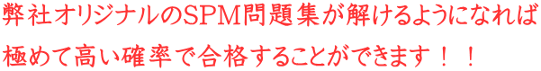 弊社オリジナルのSPM問題集が解けるようになれば 極めて高い確率で合格することができます!!